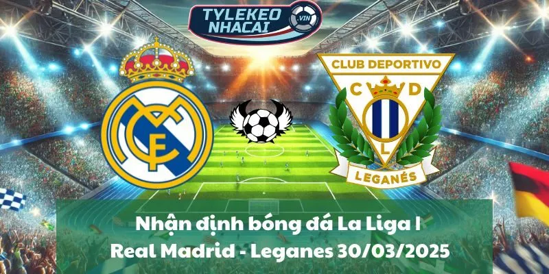 Nhận định bóng đá La Liga | Real Madrid - Leganes 30/03/2025